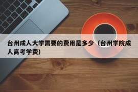 台州成人大学需要的费用是多少（台州学院成人高考学费）