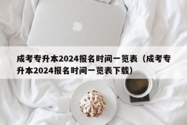 成考专升本2024报名时间一览表（成考专升本2024报名时间一览表下载）