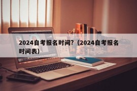 2024自考报名时间?（2024自考报名时间表）