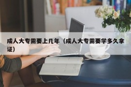 成人大专需要上几年（成人大专需要学多久拿证）