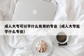 成人大专可以学什么有用的专业（成人大专能学什么专业）