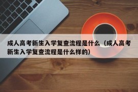 成人高考新生入学复查流程是什么（成人高考新生入学复查流程是什么样的）