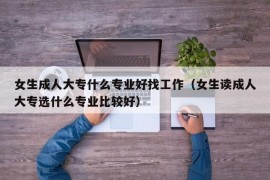 女生成人大专什么专业好找工作（女生读成人大专选什么专业比较好）