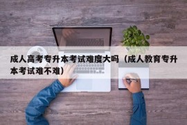 成人高考专升本考试难度大吗（成人教育专升本考试难不难）