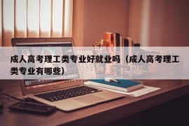 成人高考理工类专业好就业吗（成人高考理工类专业有哪些）