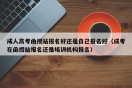 成人高考函授站报名好还是自己报名好（成考在函授站报名还是培训机构报名）