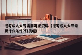 报考成人大专需要哪些资料（报考成人大专需要什么条件?好贵喔）