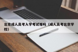 北京成人高考入学考试难吗（成人高考北京学校）