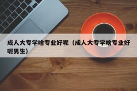 成人大专学啥专业好呢（成人大专学啥专业好呢男生）