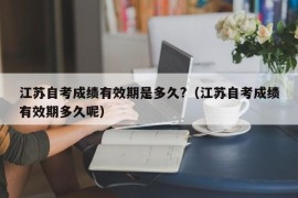 江苏自考成绩有效期是多久?（江苏自考成绩有效期多久呢）