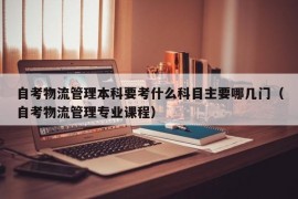 自考物流管理本科要考什么科目主要哪几门（自考物流管理专业课程）