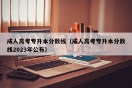 成人高考专升本分数线（成人高考专升本分数线2023年公布）