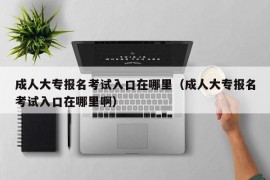 成人大专报名考试入口在哪里（成人大专报名考试入口在哪里啊）