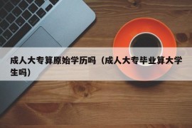 成人大专算原始学历吗（成人大专毕业算大学生吗）