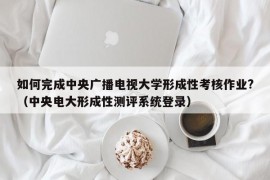 如何完成中央广播电视大学形成性考核作业?（中央电大形成性测评系统登录）