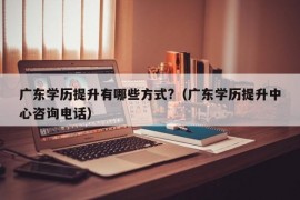 广东学历提升有哪些方式?（广东学历提升中心咨询电话）