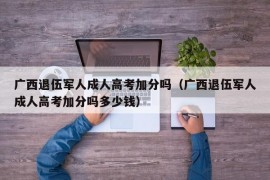 广西退伍军人成人高考加分吗（广西退伍军人成人高考加分吗多少钱）