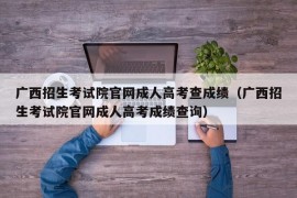 广西招生考试院官网成人高考查成绩（广西招生考试院官网成人高考成绩查询）