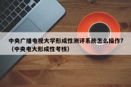 中央广播电视大学形成性测评系统怎么操作?（中央电大形成性考核）