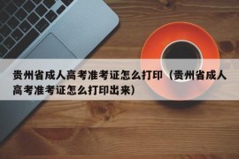 贵州省成人高考准考证怎么打印（贵州省成人高考准考证怎么打印出来）