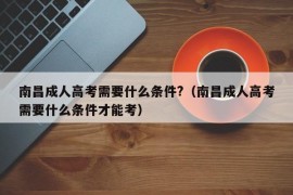 南昌成人高考需要什么条件?（南昌成人高考需要什么条件才能考）