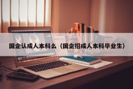 国企认成人本科么（国企招成人本科毕业生）