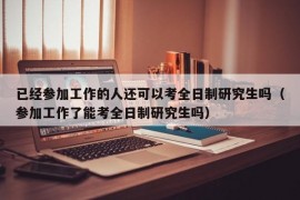 已经参加工作的人还可以考全日制研究生吗（参加工作了能考全日制研究生吗）