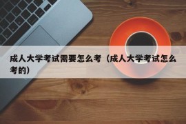 成人大学考试需要怎么考（成人大学考试怎么考的）