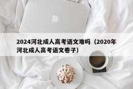 2024河北成人高考语文难吗（2020年河北成人高考语文卷子）