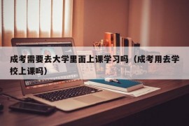 成考需要去大学里面上课学习吗（成考用去学校上课吗）