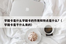 学籍卡是什么学籍卡的作用和特点是什么?（学籍卡是干什么用的）