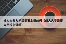 成人大专入学后需要上课的吗（成人大专需要去学校上课吗）