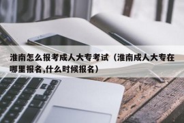 淮南怎么报考成人大专考试（淮南成人大专在哪里报名,什么时候报名）