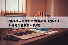 2024成人高考报名费贵不贵（2024成人高考报名费贵不贵呢）