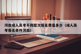 河南成人高考不同层次报名费是多少（成人高考报名条件河南）