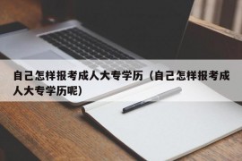 自己怎样报考成人大专学历（自己怎样报考成人大专学历呢）