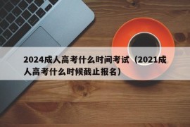 2024成人高考什么时间考试（2021成人高考什么时候截止报名）