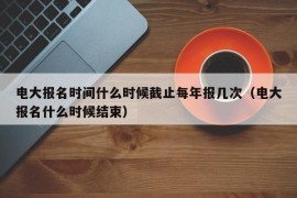 电大报名时间什么时候截止每年报几次（电大报名什么时候结束）