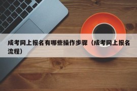 成考网上报名有哪些操作步骤（成考网上报名流程）