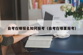 自考在哪报名如何报考（自考在哪里报考）