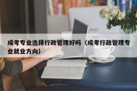 成考专业选择行政管理好吗（成考行政管理专业就业方向）