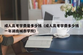 成人高考学费是多少钱（成人高考学费多少钱一年湖南城市学院）