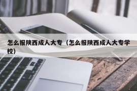 怎么报陕西成人大专（怎么报陕西成人大专学校）