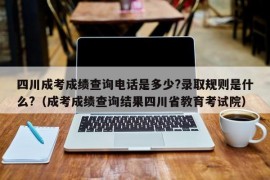 四川成考成绩查询电话是多少?录取规则是什么?（成考成绩查询结果四川省教育考试院）