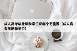 成人高考毕业证和学位证哪个更重要（成人高考学历和学位）