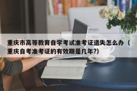 重庆市高等教育自学考试准考证遗失怎么办（重庆自考准考证的有效期是几年?）