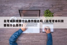 自考本科需要什么条件报名吗（自考考本科需要有什么条件）