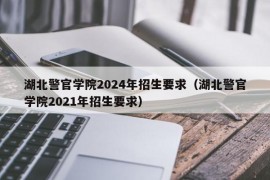 湖北警官学院2024年招生要求（湖北警官学院2021年招生要求）