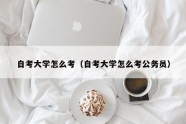 自考大学怎么考（自考大学怎么考公务员）