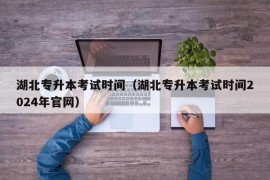 湖北专升本考试时间（湖北专升本考试时间2024年官网）